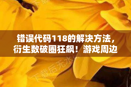 错误代码118的解决方法,衍生数破圈狂飙!游戏周边买爆后,我竟收到意想不到的遗物 错误代码118的解决方法,衍生数破圈狂飙!游戏周边买爆后,我竟收到意想不到的遗物