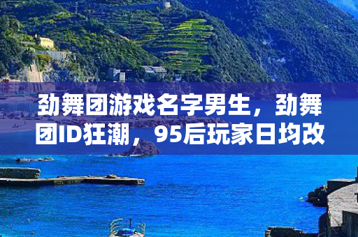劲舞团游戏名字男生，劲舞团ID狂潮，95后玩家日均改名3.2次，背后藏着10亿级情感消费新蓝海