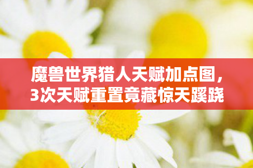 魔兽世界猎人天赋加点图，3次天赋重置竟藏惊天蹊跷！老猎人后背发凉，我究竟是谁的猎物？