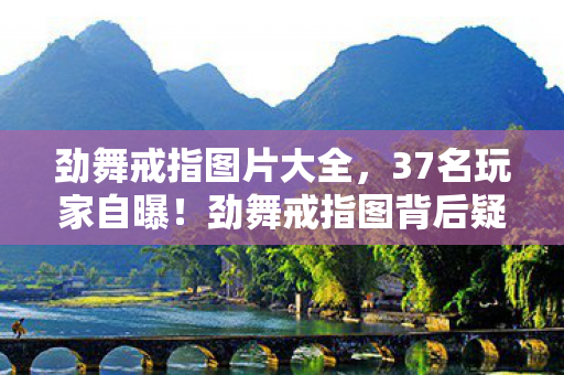 劲舞戒指图片大全,37名玩家自曝!劲舞戒指图背后疑点重重,我绷不住了 劲舞戒指图片大全,37名玩家自曝!劲舞戒指图背后疑点重重,我绷不住了