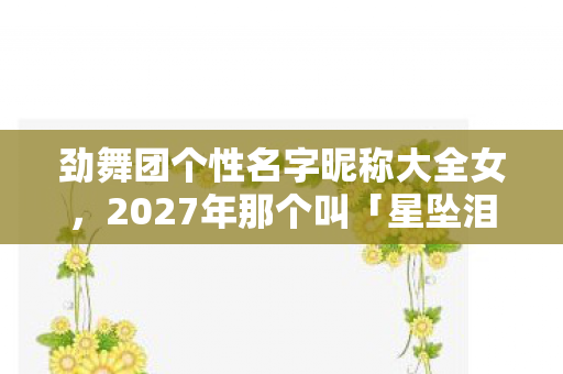 劲舞团个性名字昵称大全女,2027年那个叫「星坠泪海」的ID,曾说陪我到老,如今只剩鼻子一酸的空频道 劲舞团个性名字昵称大全女,2027年那个叫「星坠泪海」的ID,曾说陪我到老,如今只剩鼻子一酸的空频道