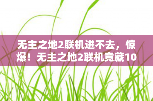 无主之地2联机进不去,惊爆!无主之地2联机竟藏100万美金隐情,真相让人吓一跳! 无主之地2联机进不去,惊爆!无主之地2联机竟藏100万美金隐情,真相让人吓一跳!
