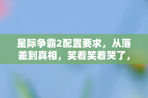 星际争霸2配置要求，从落差到真相，笑着笑着哭了，星际2配置竟成我最后的倔强