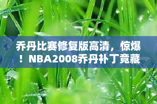 乔丹比赛修复版高清，惊爆！NBA2008乔丹补丁竟藏百万隐情，离职老兵拍桌怒揭内幕吓一跳！