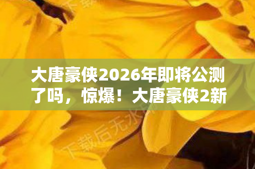 大唐豪侠2026年即将公测了吗,惊爆!大唐豪侠2新版本竟藏3大逆天彩蛋,你绝对想不到! 大唐豪侠2026年即将公测了吗,惊爆!大唐豪侠2新版本竟藏3大逆天彩蛋,你绝对想不到!
