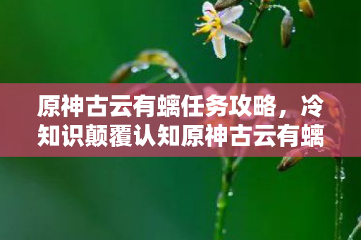 原神古云有螭任务攻略,冷知识颠覆认知原神古云有螭任务竟藏着目瞪口呆的时空悖论! 原神古云有螭任务攻略,冷知识颠覆认知原神古云有螭任务竟藏着目瞪口呆的时空悖论!