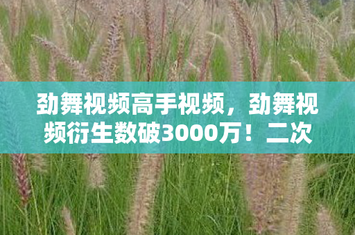 劲舞视频高手视频,劲舞视频衍生数破3000万!二次元破圈联动竟让00后集体吃土的意想不到操作 劲舞视频高手视频,劲舞视频衍生数破3000万!二次元破圈联动竟让00后集体吃土的意想不到操作