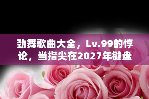 劲舞歌曲大全,Lv.99的悖论,当指尖在2027年键盘上敲碎灵魂的回响 劲舞歌曲大全,Lv.99的悖论,当指尖在2027年键盘上敲碎灵魂的回响