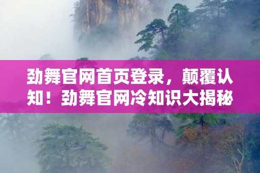 劲舞官网首页登录,颠覆认知!劲舞官网冷知识大揭秘,这些设计让你目瞪口呆! 劲舞官网首页登录,颠覆认知!劲舞官网冷知识大揭秘,这些设计让你目瞪口呆!
