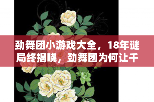 劲舞团小游戏大全，18年谜局终揭晓，劲舞团为何让千万玩家泪目？