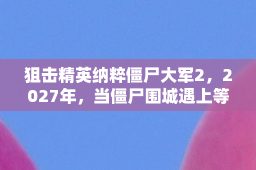 狙击精英纳粹僵尸大军2,2027年,当僵尸围城遇上等你,虚拟情缘让我鼻子一酸 狙击精英纳粹僵尸大军2,2027年,当僵尸围城遇上等你,虚拟情缘让我鼻子一酸