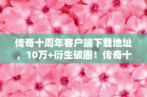 传奇十周年客户端下载地址,10万+衍生破圈!传奇十周年客户端下载竟让我把骨灰盒都联名了 传奇十周年客户端下载地址,10万+衍生破圈!传奇十周年客户端下载竟让我把骨灰盒都联名了
