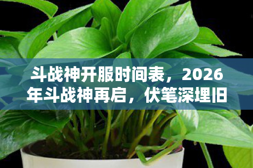 斗战神开服时间表,2026年斗战神再启,伏笔深埋旧情殇,鼻子一酸忆当年 斗战神开服时间表,2026年斗战神再启,伏笔深埋旧情殇,鼻子一酸忆当年