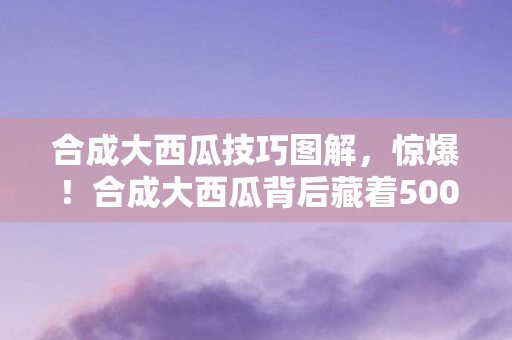 合成大西瓜技巧图解,惊爆!合成大西瓜背后藏着500万隐情,真相让人吓一跳! 合成大西瓜技巧图解,惊爆!合成大西瓜背后藏着500万隐情,真相让人吓一跳!