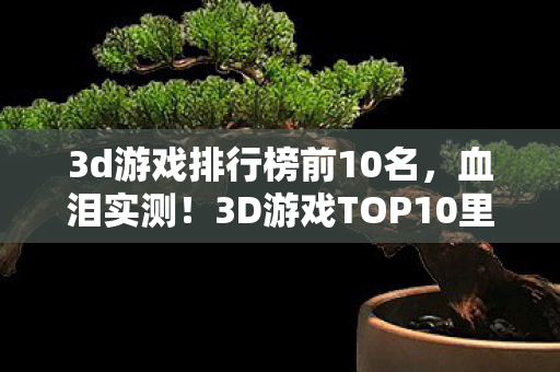 3d游戏排行榜前10名，血泪实测！3D游戏TOP10里藏着99%玩家踩过的坑，第7名让我砸了键盘