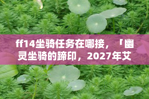 ff14坐骑任务在哪接,「幽灵坐骑的蹄印,2027年艾欧泽亚失踪案与永不熄灭的蓝火之谜」 ff14坐骑任务在哪接,「幽灵坐骑的蹄印,2027年艾欧泽亚失踪案与永不熄灭的蓝火之谜」