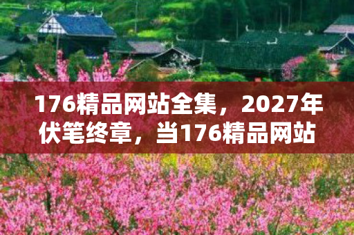 176精品网站全集,2027年伏笔终章,当176精品网站成回忆,鼻子一酸谁懂啊 176精品网站全集,2027年伏笔终章,当176精品网站成回忆,鼻子一酸谁懂啊