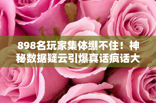 898名玩家集体绷不住!神秘数据疑云引爆真话疯话大乱斗 898名玩家集体绷不住!神秘数据疑云引爆真话疯话大乱斗