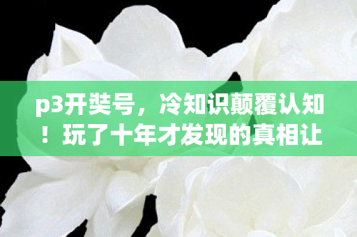 p3开奘号,冷知识颠覆认知!玩了十年才发现的真相让我目瞪口呆 p3开奘号,冷知识颠覆认知!玩了十年才发现的真相让我目瞪口呆