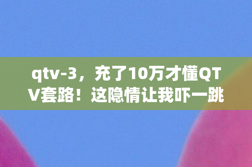 qtv-3,充了10万才懂QTV套路!这隐情让我吓一跳,钱包被割得血淋淋 qtv-3,充了10万才懂QTV套路!这隐情让我吓一跳,钱包被割得血淋淋