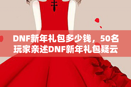 DNF新年礼包多少钱,50名玩家亲述DNF新年礼包疑云,这波操作让老玩家集体绷不住了? DNF新年礼包多少钱,50名玩家亲述DNF新年礼包疑云,这波操作让老玩家集体绷不住了?