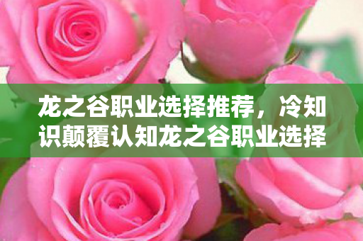 龙之谷职业选择推荐,冷知识颠覆认知龙之谷职业选择暗藏玄机,这些设定让你目瞪口呆! 龙之谷职业选择推荐,冷知识颠覆认知龙之谷职业选择暗藏玄机,这些设定让你目瞪口呆!