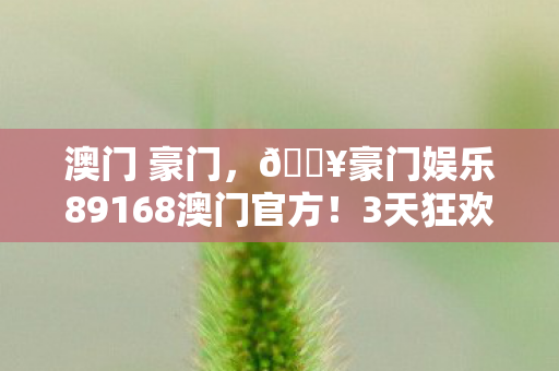 澳门 豪门,🔥豪门娱乐89168澳门官方!3天狂欢让我直呼太上头! 澳门 豪门,🔥豪门娱乐89168澳门官方!3天狂欢让我直呼太上头!