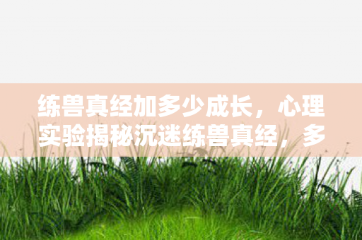 练兽真经加多少成长,心理实验揭秘沉迷练兽真经,多巴胺操控下的细思极恐循环 练兽真经加多少成长,心理实验揭秘沉迷练兽真经,多巴胺操控下的细思极恐循环