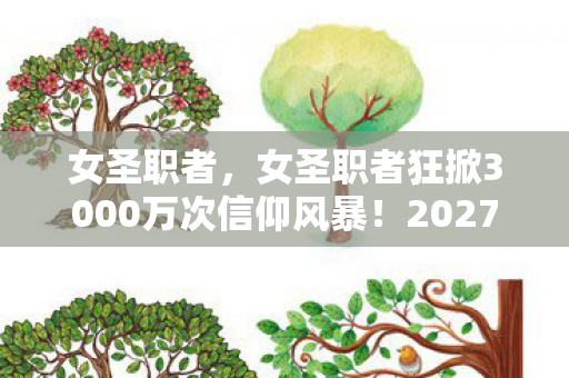 女圣职者,女圣职者狂掀3000万次信仰风暴!2027年新世代为何集体破防? 女圣职者,女圣职者狂掀3000万次信仰风暴!2027年新世代为何集体破防?
