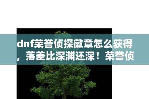 dnf荣誉侦探徽章怎么获得,落差比深渊还深!荣誉侦探徽章真相,笑着氪穿钱包,哭着发现青春喂了狗 dnf荣誉侦探徽章怎么获得,落差比深渊还深!荣誉侦探徽章真相,笑着氪穿钱包,哭着发现青春喂了狗