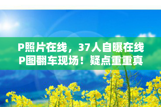 P照片在线,37人自曝在线P图翻车现场!疑点重重真相竟让网友集体绷不住 P照片在线,37人自曝在线P图翻车现场!疑点重重真相竟让网友集体绷不住