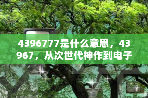 4396777是什么意思,43967,从次世代神作到电子垃圾,笑着笑着就哭了这落差谁懂啊! 4396777是什么意思,43967,从次世代神作到电子垃圾,笑着笑着就哭了这落差谁懂啊!