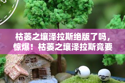 枯萎之壤泽拉斯绝版了吗，惊爆！枯萎之壤泽拉斯竟要这个数？玩家直呼买不起！