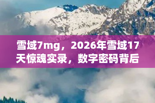 雪域7mg,2026年雪域17天惊魂实录,数字密码背后藏着什么致命真相? 雪域7mg,2026年雪域17天惊魂实录,数字密码背后藏着什么致命真相?