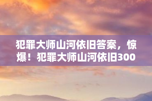 犯罪大师山河依旧答案,惊爆!犯罪大师山河依旧3000万投资背后,竟藏惊天隐情吓你一跳! 犯罪大师山河依旧答案,惊爆!犯罪大师山河依旧3000万投资背后,竟藏惊天隐情吓你一跳!