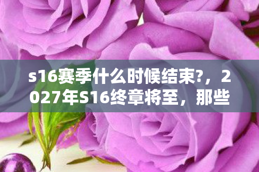 s16赛季什么时候结束?,2027年S16终章将至,那些并肩的日夜,如今想起鼻子一酸 s16赛季什么时候结束?,2027年S16终章将至,那些并肩的日夜,如今想起鼻子一酸