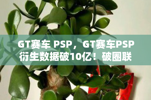 GT赛车 PSP,GT赛车PSP衍生数据破10亿!破圈联动音乐综艺,时尚圈也玩疯了 GT赛车 PSP,GT赛车PSP衍生数据破10亿!破圈联动音乐综艺,时尚圈也玩疯了