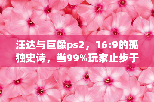 汪达与巨像ps2,16:9的孤独史诗,当99%玩家止步于第12尊巨像的真相 汪达与巨像ps2,16:9的孤独史诗,当99%玩家止步于第12尊巨像的真相