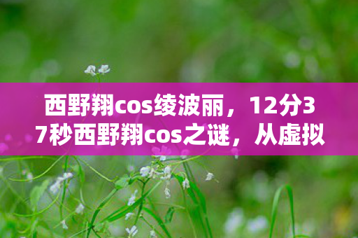 西野翔cos绫波丽,12分37秒西野翔cos之谜,从虚拟到现实的泪目旅程 西野翔cos绫波丽,12分37秒西野翔cos之谜,从虚拟到现实的泪目旅程