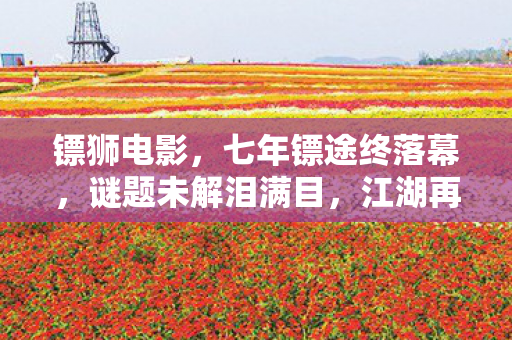 镖狮电影,七年镖途终落幕,谜题未解泪满目,江湖再见成绝响 镖狮电影,七年镖途终落幕,谜题未解泪满目,江湖再见成绝响