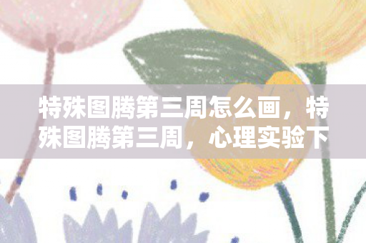 特殊图腾第三周怎么画,特殊图腾第三周,心理实验下的沉迷陷阱,细思极恐的自我囚禁 特殊图腾第三周怎么画,特殊图腾第三周,心理实验下的沉迷陷阱,细思极恐的自我囚禁