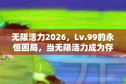 无限活力2026,Lv.99的永恒困局,当无限活力成为存在主义绞刑架 无限活力2026,Lv.99的永恒困局,当无限活力成为存在主义绞刑架
