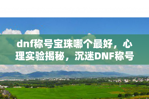 dnf称号宝珠哪个最好,心理实验揭秘,沉迷DNF称号宝珠,细思极恐的自我囚禁 dnf称号宝珠哪个最好,心理实验揭秘,沉迷DNF称号宝珠,细思极恐的自我囚禁