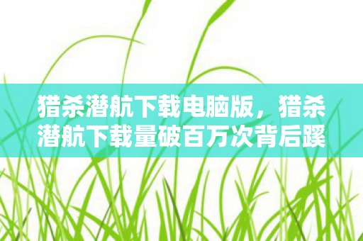 猎杀潜航下载电脑版，猎杀潜航下载量破百万次背后蹊跷不断，真相揭晓令人后背发凉