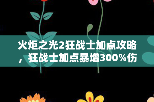火炬之光2狂战士加点攻略，狂战士加点暴增300%伤害？数据党揭秘，被99%玩家错过的血怒经济学