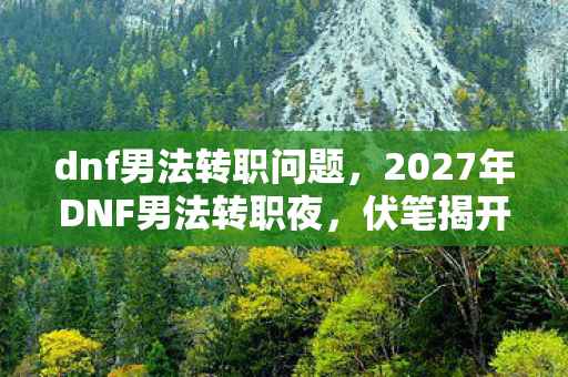 dnf男法转职问题，2027年DNF男法转职夜，伏笔揭开时，我竟鼻子一酸