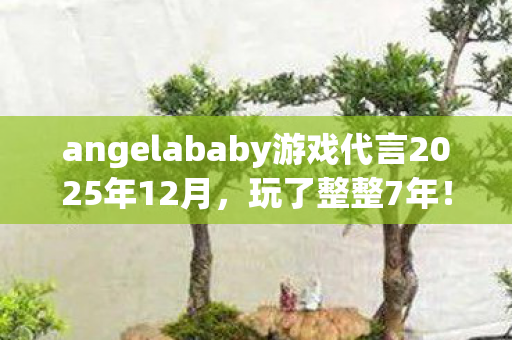 angelababy游戏代言2025年12月，玩了整整7年！Angelababy代言后，我该继续还是退坑？