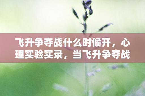 飞升争夺战什么时候开,心理实验实录,当飞升争夺战成为沉迷陷阱,细思极恐的神经操控 飞升争夺战什么时候开,心理实验实录,当飞升争夺战成为沉迷陷阱,细思极恐的神经操控