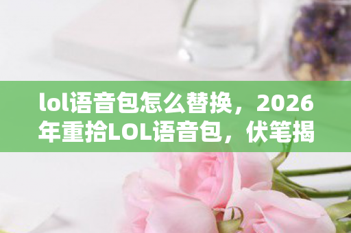 lol语音包怎么替换，2026年重拾LOL语音包，伏笔揭开旧情，鼻子一酸忆往昔