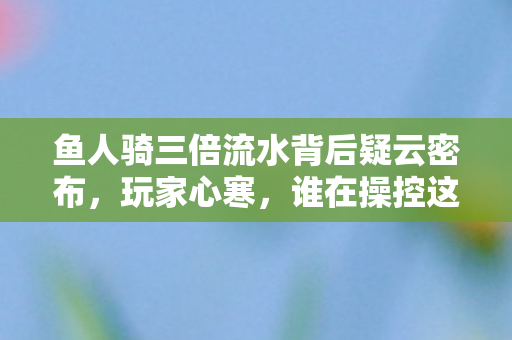 鱼人骑三倍流水背后疑云密布，玩家心寒，谁在操控这场狂欢？